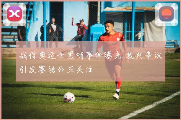 战俘奥运会黑哨事件曝光 裁判争议引发赛场公正关注