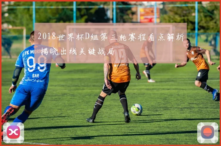 2018世界杯D组第三轮赛程看点解析 揭晓出线关键战局