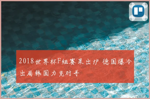 2018世界杯F组赛果出炉 德国爆冷出局韩国力克对手