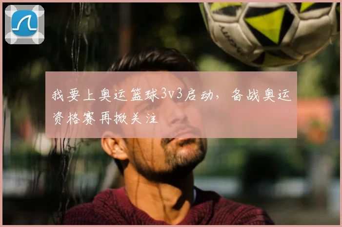 我要上奥运篮球3v3启动,备战奥运资格赛再掀关注