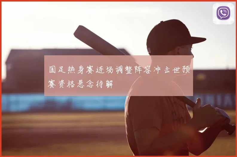 国足热身赛连场调整阵容冲击世预赛资格悬念待解