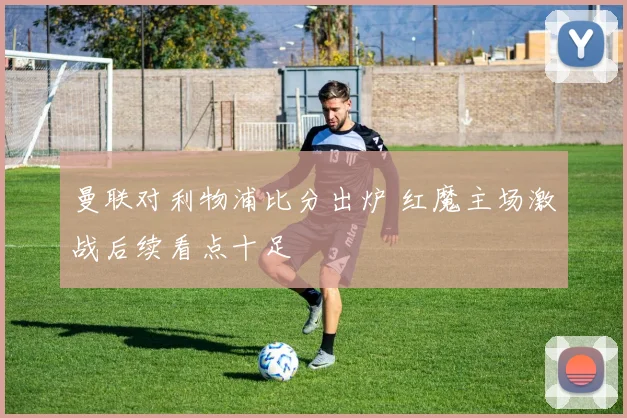 曼联对利物浦比分出炉 红魔主场激战后续看点十足