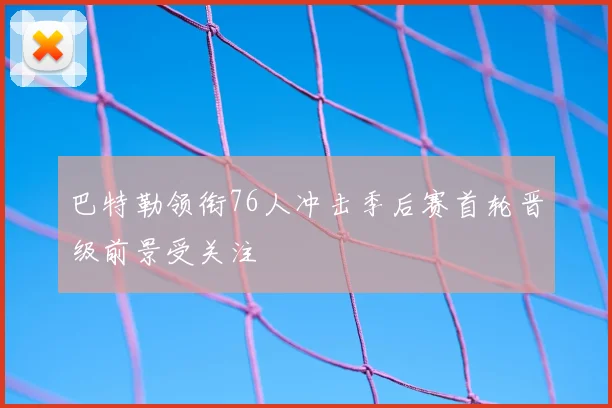 巴特勒领衔76人冲击季后赛首轮晋级前景受关注