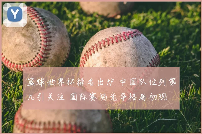 篮球世界杯排名出炉 中国队位列第几引关注 国际赛场竞争格局初现