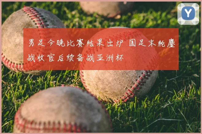 男足今晚比赛结果出炉 国足末轮鏖战收官后续备战亚洲杯