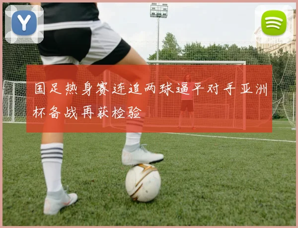国足热身赛连追两球逼平对手亚洲杯备战再获检验