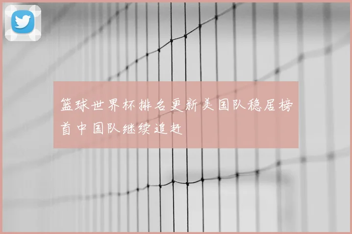 篮球世界杯排名更新美国队稳居榜首中国队继续追赶