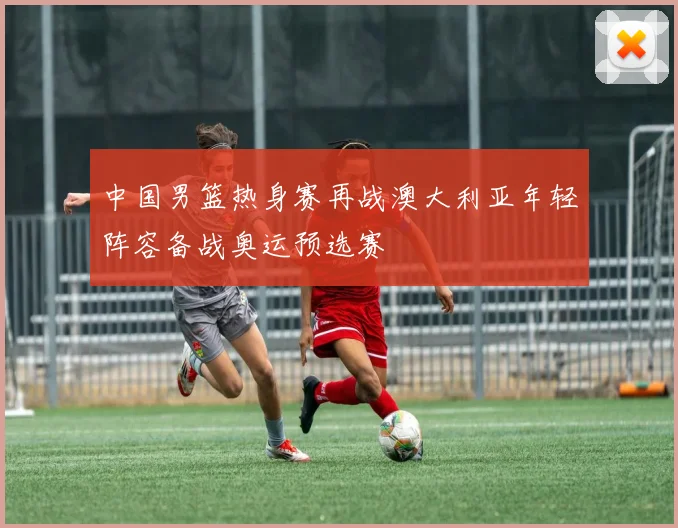 中国男篮热身赛再战澳大利亚年轻阵容备战奥运预选赛