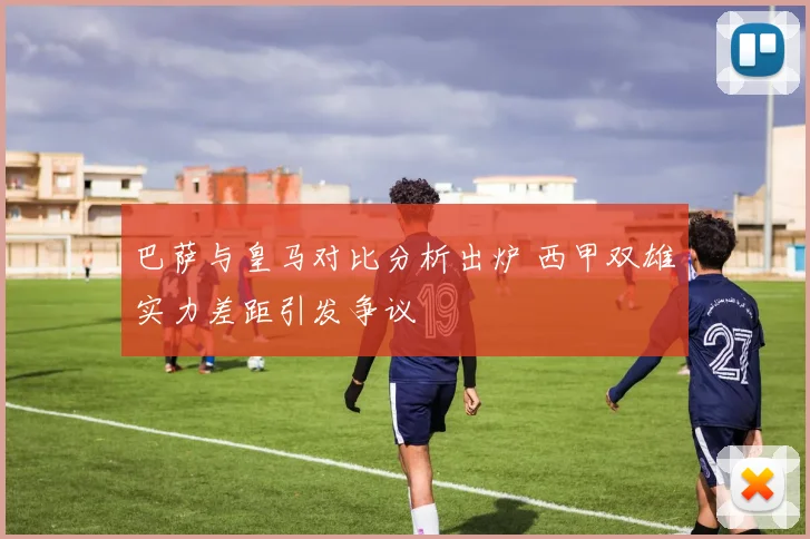 巴萨与皇马对比分析出炉 西甲双雄实力差距引发争议