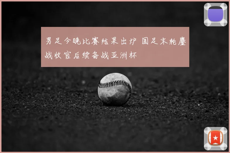 男足今晚比赛结果出炉 国足末轮鏖战收官后续备战亚洲杯