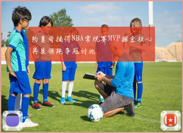 约基奇摘得NBA常规赛MVP掘金核心再度领跑争冠讨论