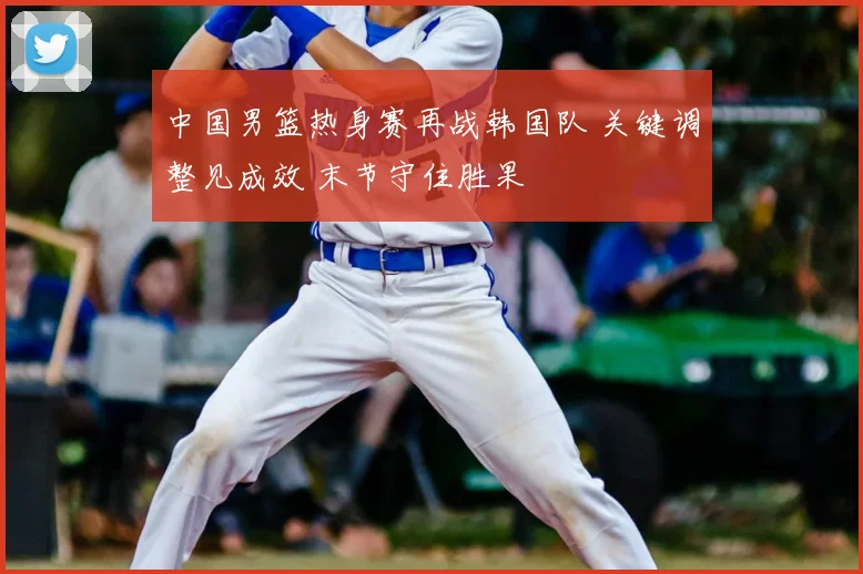 中国男篮热身赛再战韩国队 关键调整见成效 末节守住胜果