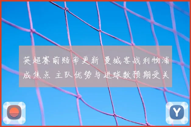 英超赛前赔率更新 曼城客战利物浦成焦点 主队优势与进球数预期受关注