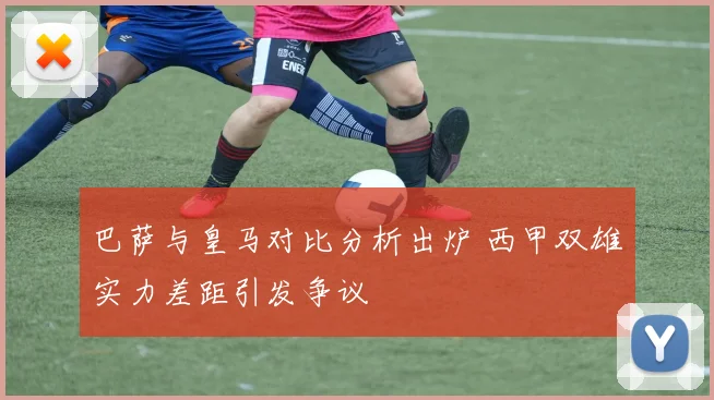 巴萨与皇马对比分析出炉 西甲双雄实力差距引发争议