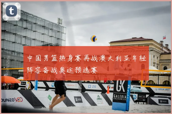 中国男篮热身赛再战澳大利亚年轻阵容备战奥运预选赛
