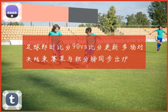 足球即时比分90vs比分更新 多场对决结束 赛果与积分榜同步出炉