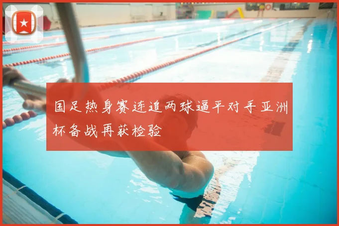 国足热身赛连追两球逼平对手亚洲杯备战再获检验