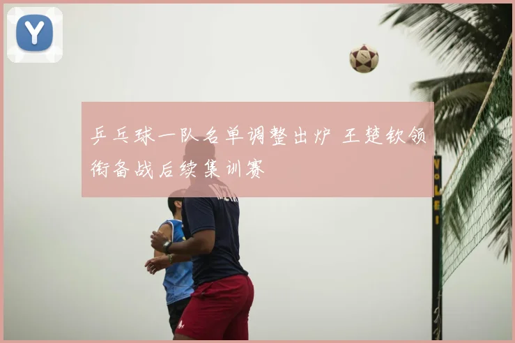 乒乓球一队名单调整出炉 王楚钦领衔备战后续集训赛