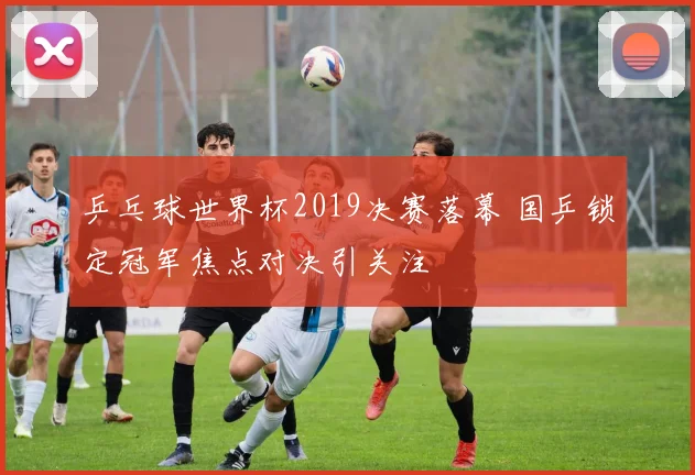 乒乓球世界杯2019决赛落幕 国乒锁定冠军焦点对决引关注