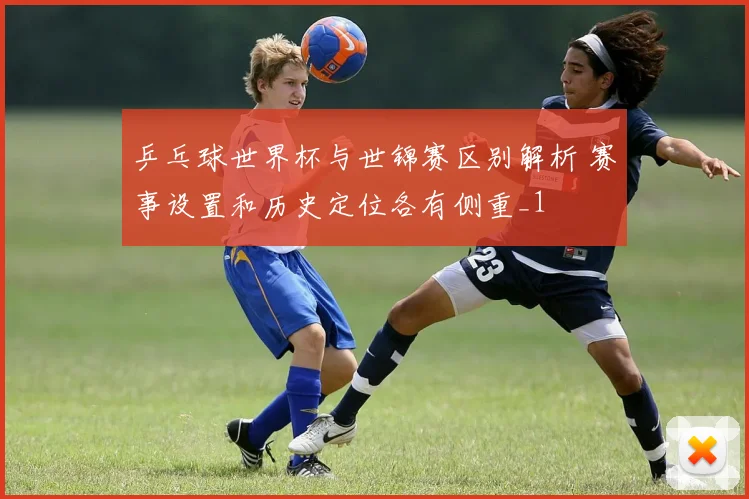 乒乓球世界杯与世锦赛区别解析 赛事设置和历史定位各有侧重_1