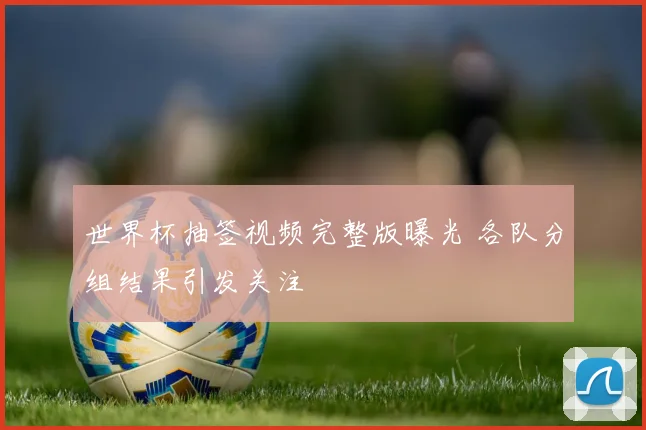 世界杯抽签视频完整版曝光 各队分组结果引发关注