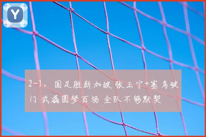 2-1，国足胜新加坡 张玉宁+塞鸟破门 武磊圆梦百场 全队不够默契