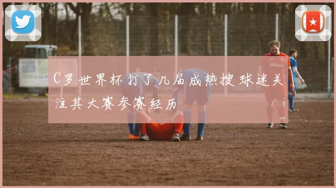 C罗世界杯打了几届成热搜 球迷关注其大赛参赛经历