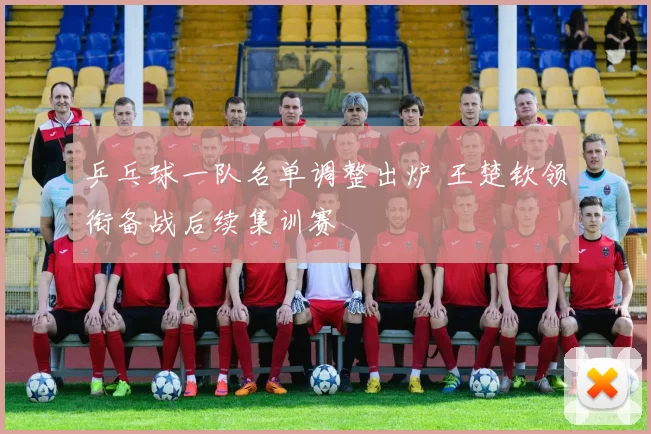 乒乓球一队名单调整出炉 王楚钦领衔备战后续集训赛